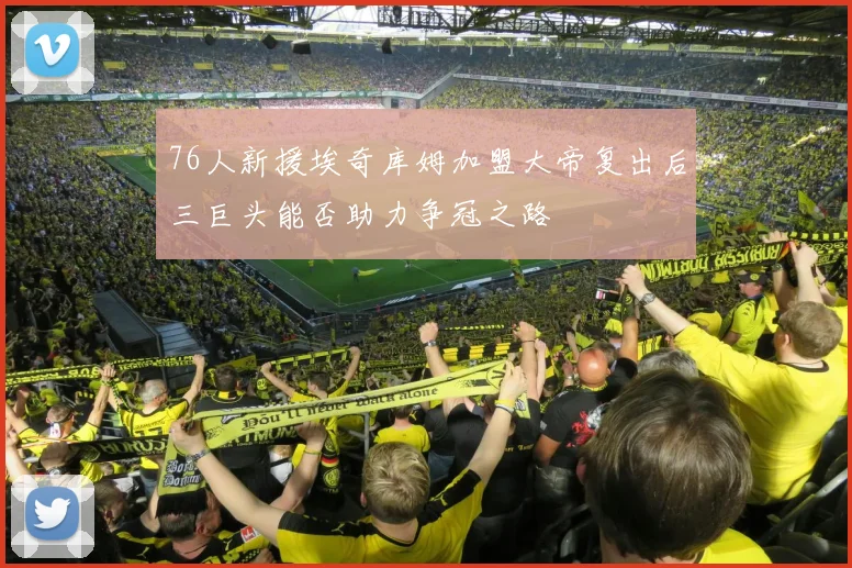 76人新援埃奇库姆加盟大帝复出后三巨头能否助力争冠之路