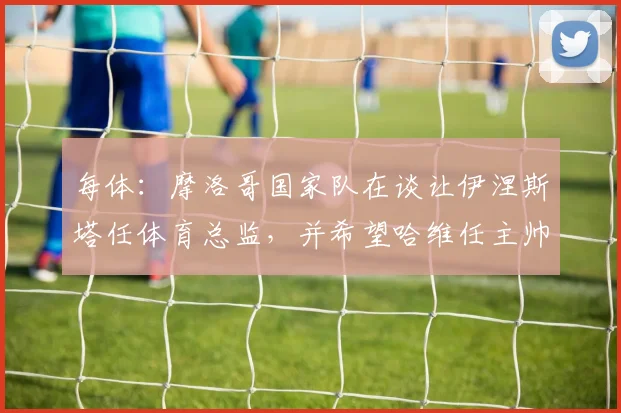 每体：摩洛哥国家队在谈让伊涅斯塔任体育总监，并希望哈维任主帅