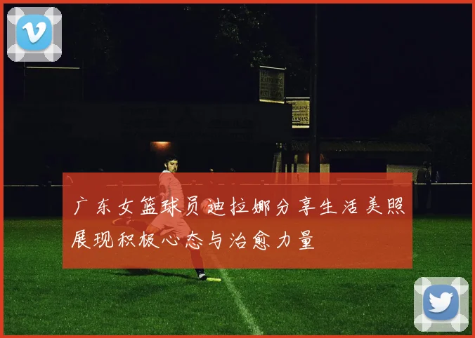 广东女篮球员迪拉娜分享生活美照展现积极心态与治愈力量
