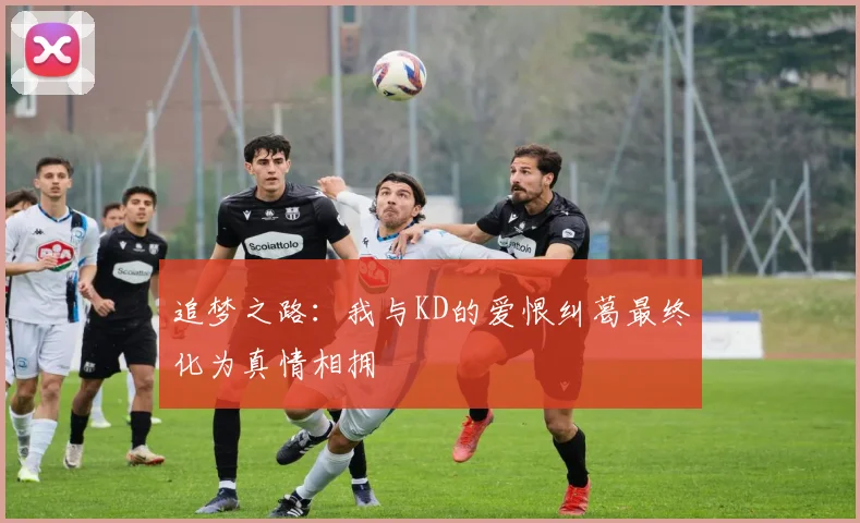 追梦之路：我与KD的爱恨纠葛最终化为真情相拥