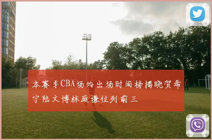 本赛季CBA场均出场时间榜揭晓贺希宁陆文博林庭谦位列前三