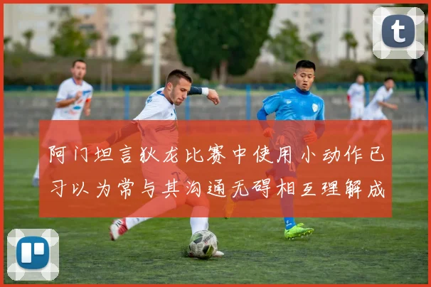 阿门坦言狄龙比赛中使用小动作已习以为常与其沟通无碍相互理解成默契