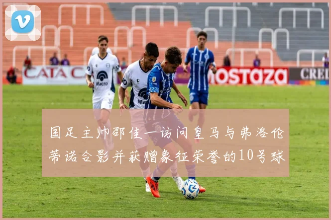 国足主帅邵佳一访问皇马与弗洛伦蒂诺合影并获赠象征荣誉的10号球衣