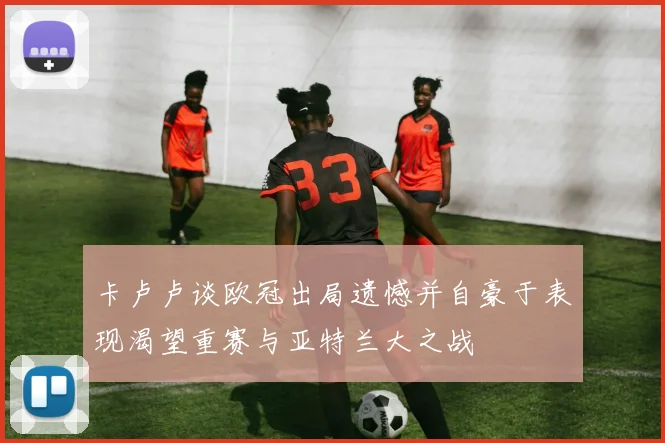卡卢卢谈欧冠出局遗憾并自豪于表现渴望重赛与亚特兰大之战