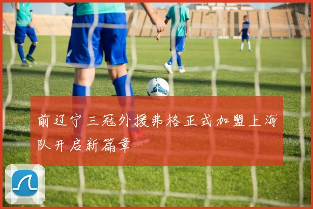 前辽宁三冠外援弗格正式加盟上海队开启新篇章