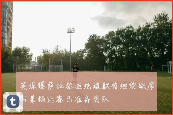 英媒曝萨拉赫拒绝道歉将继续缺席布莱顿比赛已准备离队