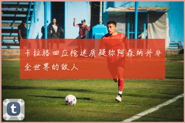 卡拉格回应枪迷质疑称阿森纳并非全世界的敌人