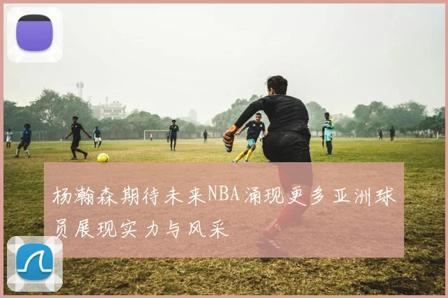 杨瀚森期待未来NBA涌现更多亚洲球员展现实力与风采