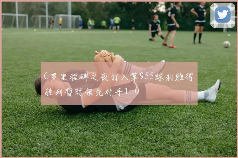 C罗里程碑之夜打入第955球利雅得胜利暂时领先对手1-0