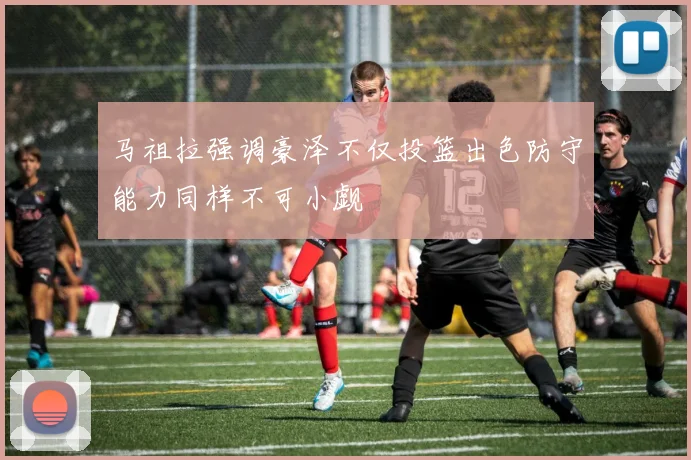 马祖拉强调豪泽不仅投篮出色防守能力同样不可小觑