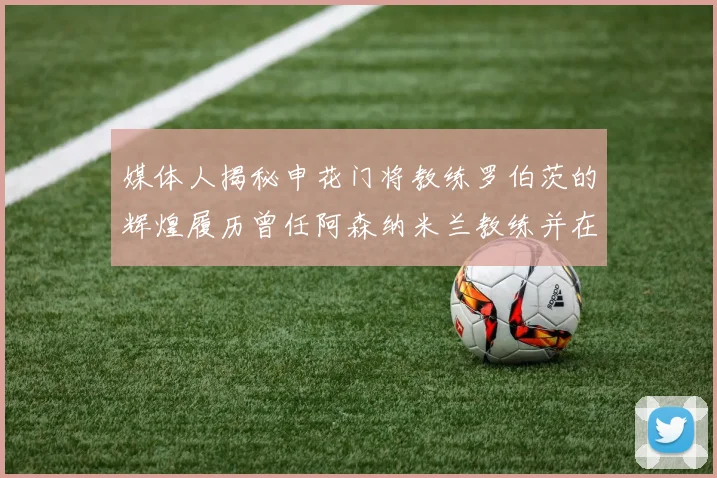 媒体人揭秘申花门将教练罗伯茨的辉煌履历曾任阿森纳米兰教练并在华夏执教