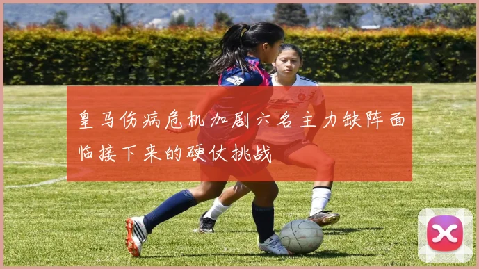皇马伤病危机加剧六名主力缺阵面临接下来的硬仗挑战