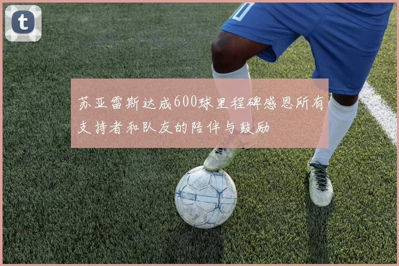 苏亚雷斯达成600球里程碑感恩所有支持者和队友的陪伴与鼓励
