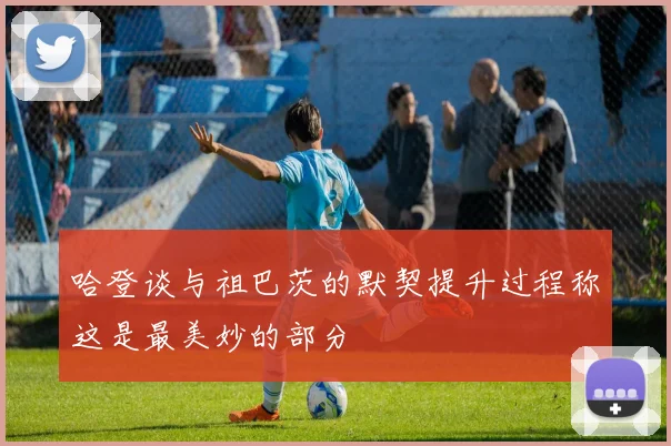 哈登谈与祖巴茨的默契提升过程称这是最美妙的部分