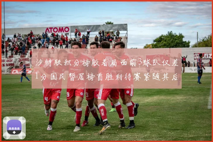 沙特联积分榜胶着局面前3球队仅差1分国民暂居榜首胜利待赛紧随其后