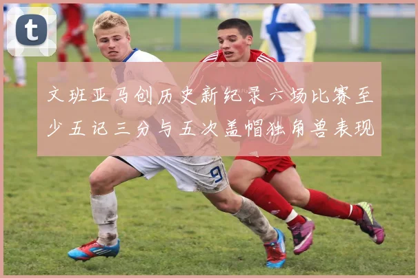 文班亚马创历史新纪录六场比赛至少五记三分与五次盖帽独角兽表现惊艳