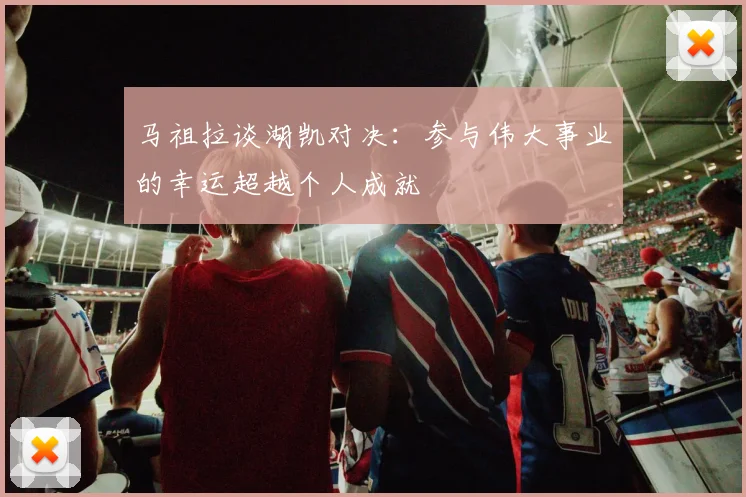 马祖拉谈湖凯对决：参与伟大事业的幸运超越个人成就