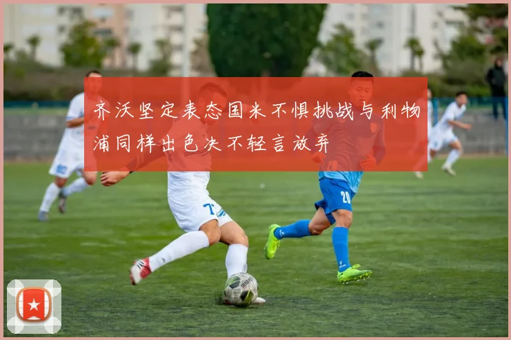 齐沃坚定表态国米不惧挑战与利物浦同样出色决不轻言放弃