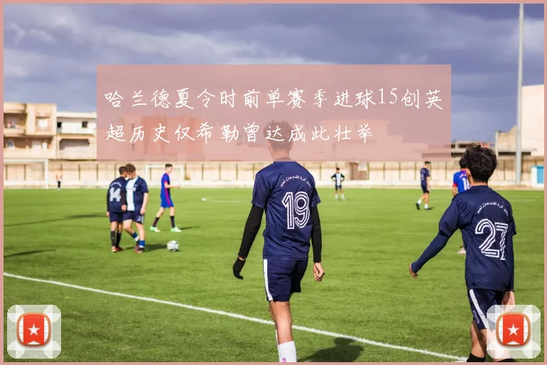 哈兰德夏令时前单赛季进球15创英超历史仅希勒曾达成此壮举