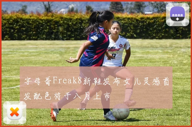 字母哥Freak8新鞋发布女儿灵感首发配色将于八月上市