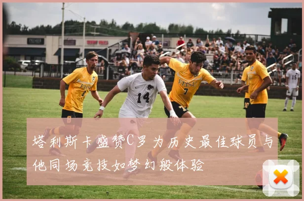 塔利斯卡盛赞C罗为历史最佳球员与他同场竞技如梦幻般体验