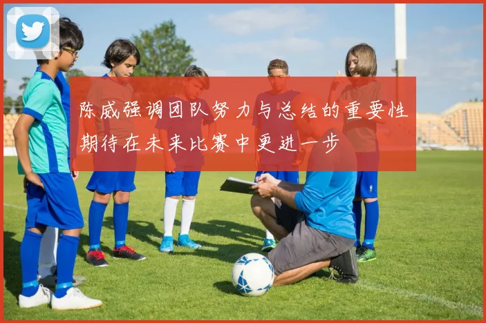 陈威强调团队努力与总结的重要性期待在未来比赛中更进一步
