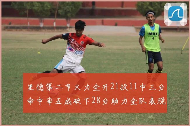 里德第二节火力全开21投11中三分命中率五成砍下28分助力全队表现出色
