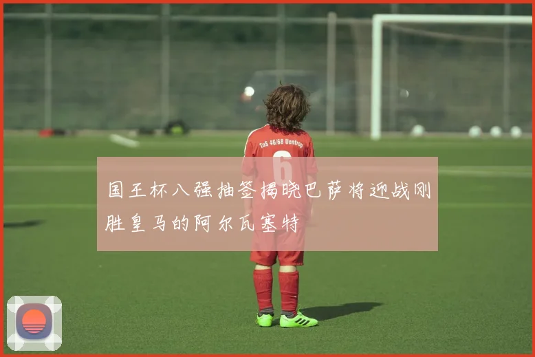 国王杯八强抽签揭晓巴萨将迎战刚胜皇马的阿尔瓦塞特