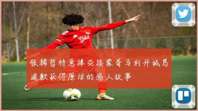 张稀哲特意捧花接蒙哥马利并诚恳道歉获得原谅的感人故事