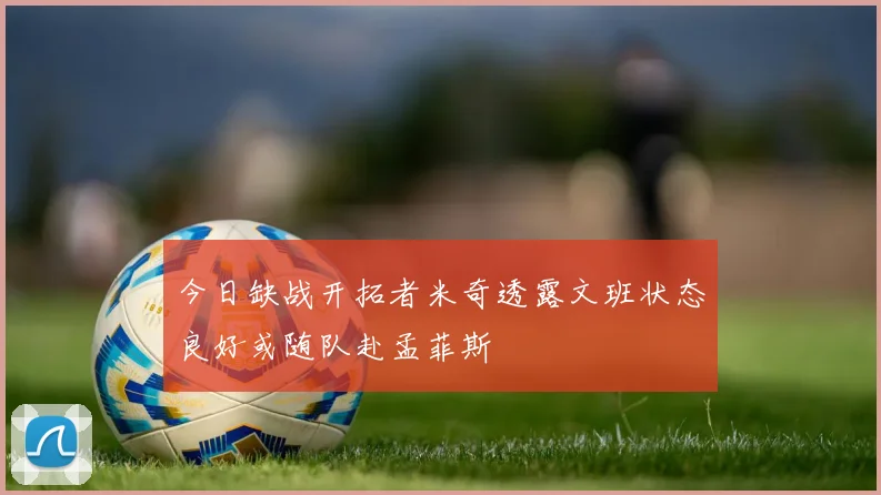 今日缺战开拓者米奇透露文班状态良好或随队赴孟菲斯