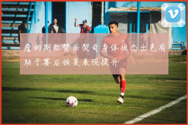 詹姆斯称赞东契奇身体状态出色有助于赛后恢复表现提升