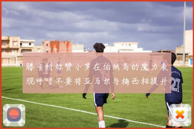 滕卡特称赞小罗在伯纳乌的魔力表现呼吁不要将亚马尔与梅西相提并论