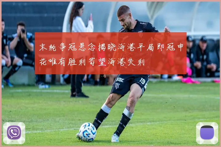 末轮争冠悬念揭晓海港平局即冠申花唯有胜利寄望海港失利