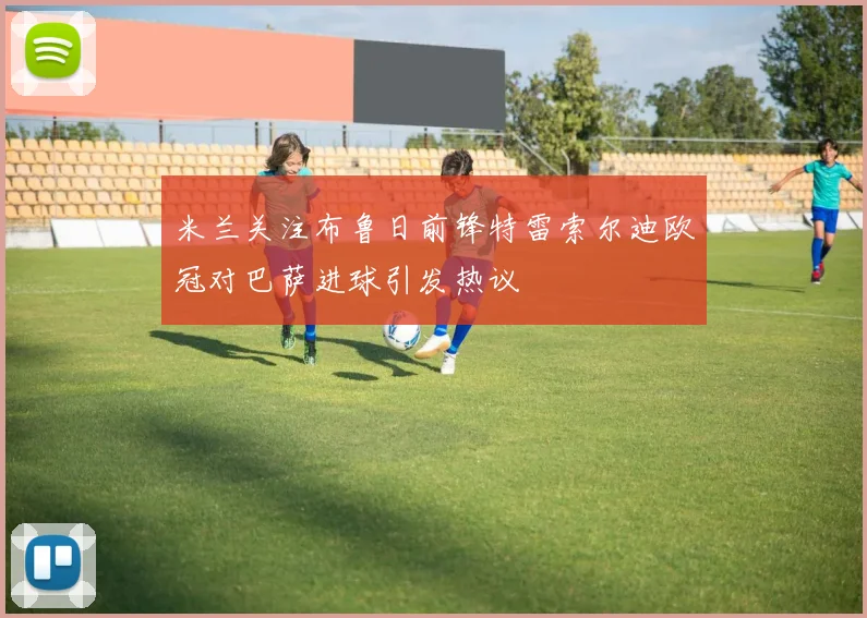 米兰关注布鲁日前锋特雷索尔迪欧冠对巴萨进球引发热议