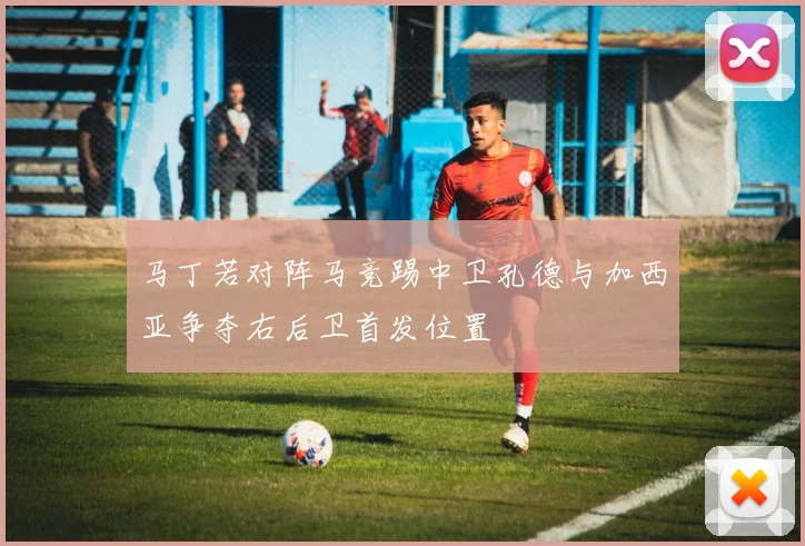 马丁若对阵马竞踢中卫孔德与加西亚争夺右后卫首发位置