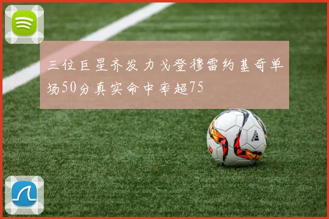 三位巨星齐发力戈登穆雷约基奇单场50分真实命中率超75