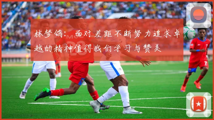 林梦鸽：面对差距不断努力追求卓越的精神值得我们学习与赞美