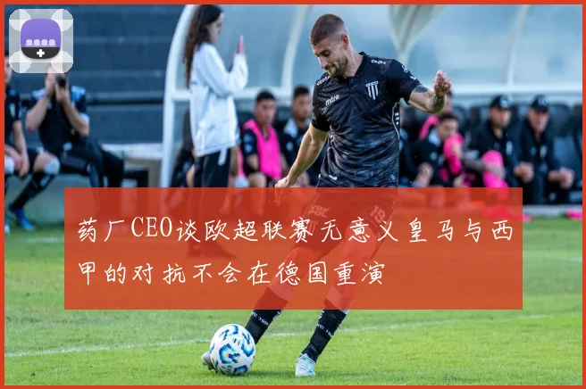 药厂CEO谈欧超联赛无意义皇马与西甲的对抗不会在德国重演