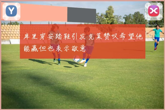 库里穿安踏鞋引发克莱赞叹希望他能赢但也表示敬意