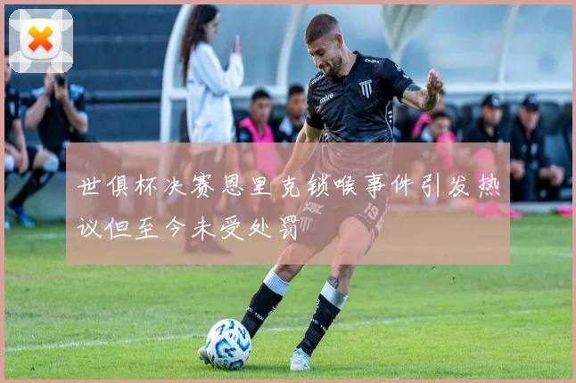 世俱杯决赛恩里克锁喉事件引发热议但至今未受处罚