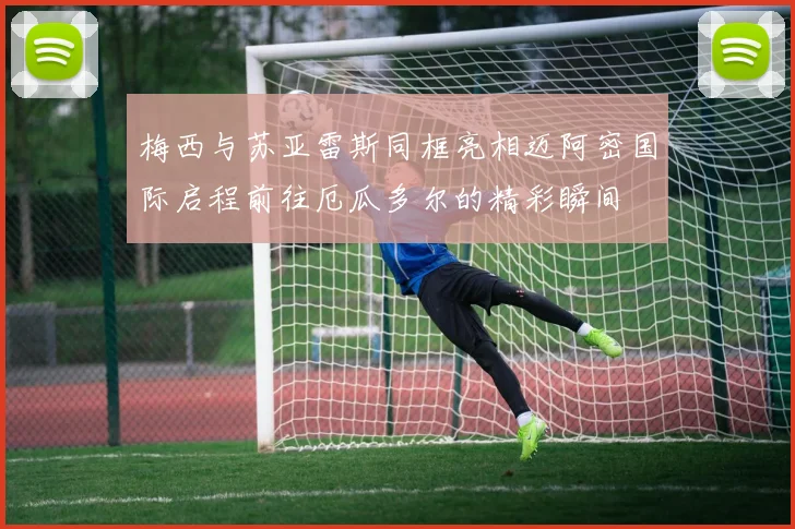 梅西与苏亚雷斯同框亮相迈阿密国际启程前往厄瓜多尔的精彩瞬间