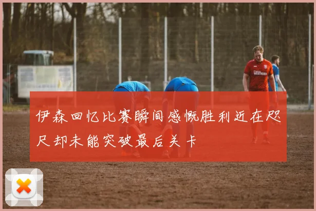 伊森回忆比赛瞬间感慨胜利近在咫尺却未能突破最后关卡