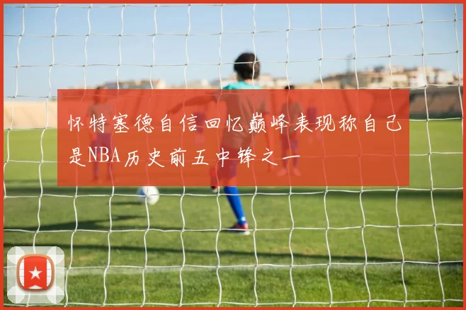 怀特塞德自信回忆巅峰表现称自己是NBA历史前五中锋之一
