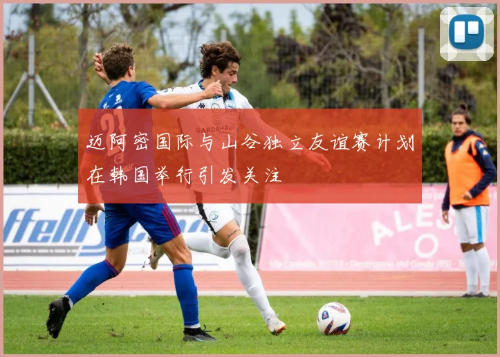 迈阿密国际与山谷独立友谊赛计划在韩国举行引发关注